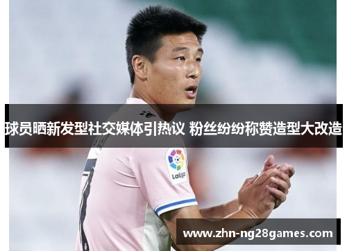 球员晒新发型社交媒体引热议 粉丝纷纷称赞造型大改造