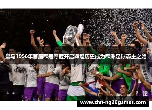 皇马1956年首届欧冠夺冠开启辉煌历史成为欧洲足球霸主之始