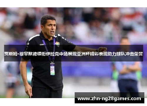 贾斯姆·穆罕默德领衔伊拉克中场展现亚洲杯精彩表现助力球队冲击荣誉