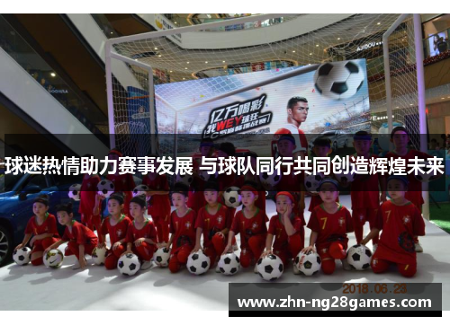 球迷热情助力赛事发展 与球队同行共同创造辉煌未来
