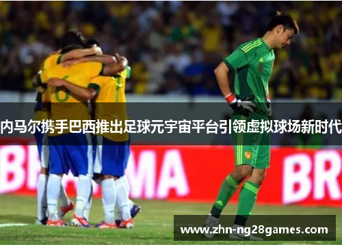 内马尔携手巴西推出足球元宇宙平台引领虚拟球场新时代