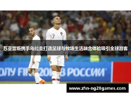 苏亚雷斯携手乌拉圭打造足球与牧场生活融合体验吸引全球游客