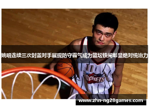 姚明连续三次封盖对手展现防守霸气成为篮坛铁闸彰显绝对统治力