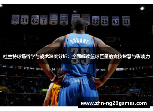 杜兰特球场哲学与战术深度分析：全面解读篮球巨星的竞技智慧与影响力