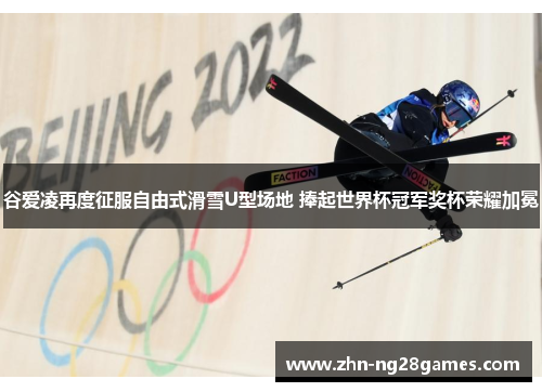 谷爱凌再度征服自由式滑雪U型场地 捧起世界杯冠军奖杯荣耀加冕