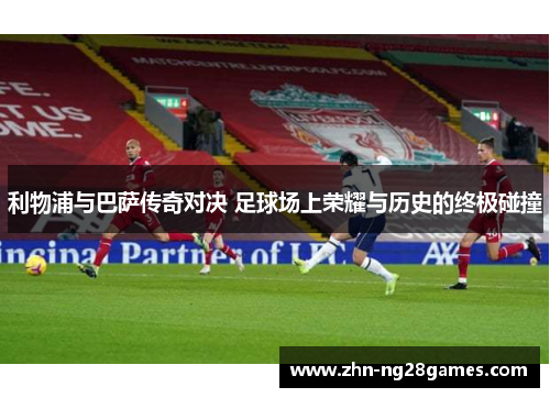 利物浦与巴萨传奇对决 足球场上荣耀与历史的终极碰撞