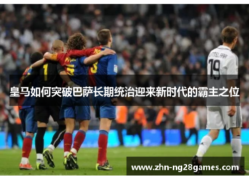 皇马如何突破巴萨长期统治迎来新时代的霸主之位