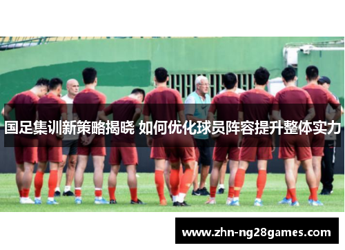 国足集训新策略揭晓 如何优化球员阵容提升整体实力