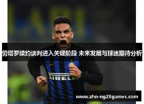 劳塔罗续约谈判进入关键阶段 未来发展与球迷期待分析