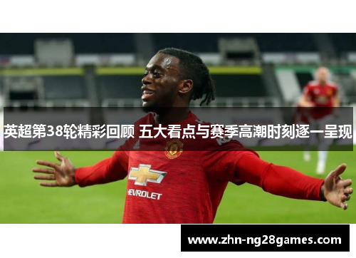 英超第38轮精彩回顾 五大看点与赛季高潮时刻逐一呈现