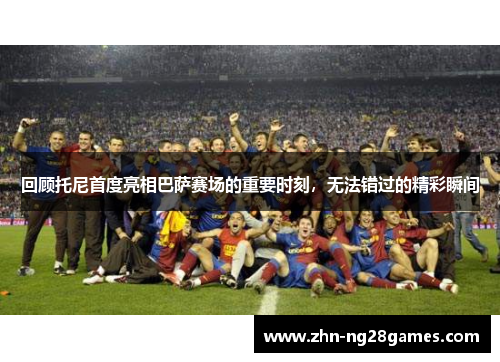 回顾托尼首度亮相巴萨赛场的重要时刻，无法错过的精彩瞬间