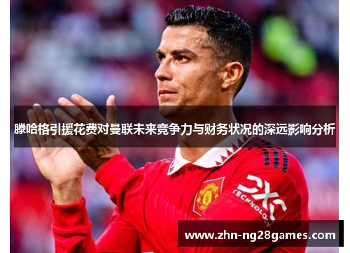 滕哈格引援花费对曼联未来竞争力与财务状况的深远影响分析
