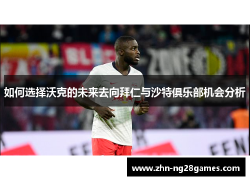 如何选择沃克的未来去向拜仁与沙特俱乐部机会分析
