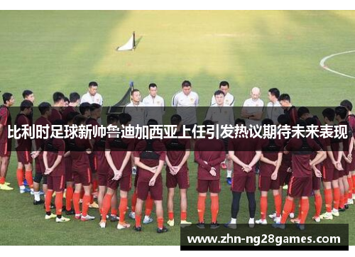 比利时足球新帅鲁迪加西亚上任引发热议期待未来表现