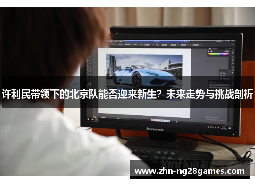 许利民带领下的北京队能否迎来新生？未来走势与挑战剖析