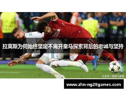 拉莫斯为何始终坚定不离开皇马探索背后的忠诚与坚持