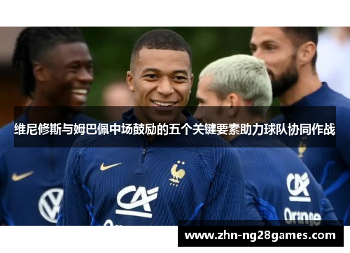 维尼修斯与姆巴佩中场鼓励的五个关键要素助力球队协同作战