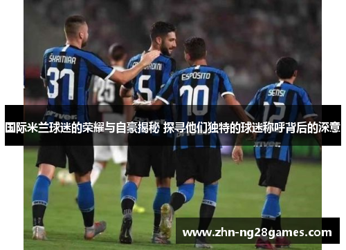国际米兰球迷的荣耀与自豪揭秘 探寻他们独特的球迷称呼背后的深意