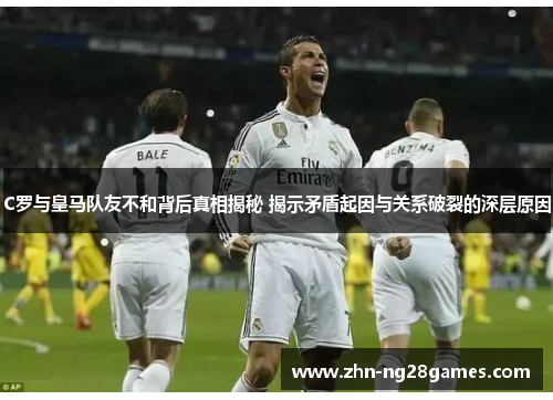 C罗与皇马队友不和背后真相揭秘 揭示矛盾起因与关系破裂的深层原因