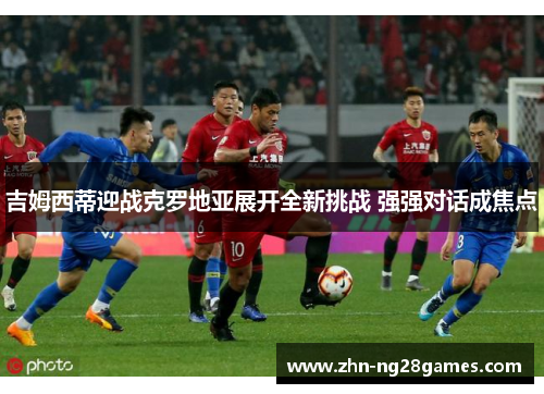 吉姆西蒂迎战克罗地亚展开全新挑战 强强对话成焦点