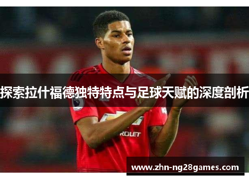 探索拉什福德独特特点与足球天赋的深度剖析