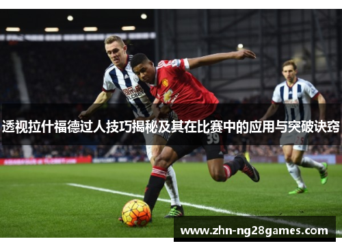 透视拉什福德过人技巧揭秘及其在比赛中的应用与突破诀窍