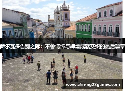 萨尔瓦多告别之际：不舍情怀与辉煌成就交织的最后篇章