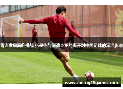 青训发展面临挑战 张呈栋与阿德本罗的离开对中国足球的深远影响