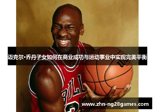 迈克尔·乔丹子女如何在商业成功与运动事业中实现完美平衡
